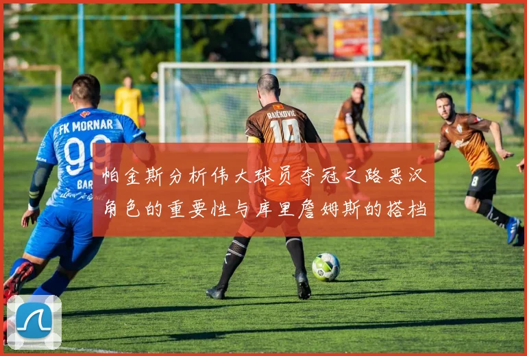 帕金斯分析伟大球员夺冠之路恶汉角色的重要性与库里詹姆斯的搭档关系