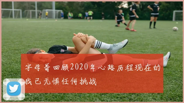 字母哥回顾2020年心路历程现在的我已无惧任何挑战