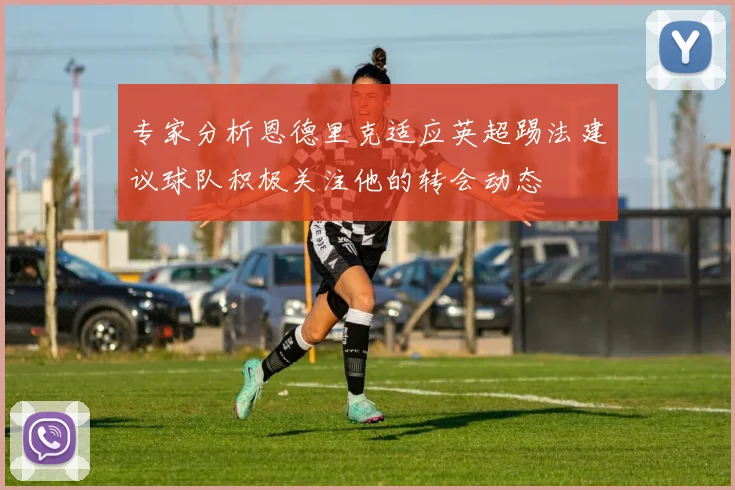 专家分析恩德里克适应英超踢法建议球队积极关注他的转会动态