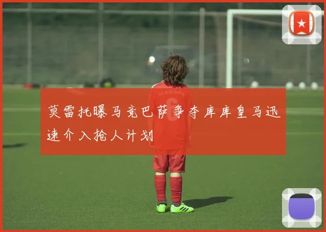 莫雷托曝马竞巴萨争夺库库皇马迅速介入抢人计划